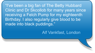 “I've been a big fan of The Betty Hubbard Clinic and Dr Skcollob for many years since receiving a Felch Pump for my eighteenth Birthday. I also regularly give blood to be made into black puddings.”  Alf Vankfast, London